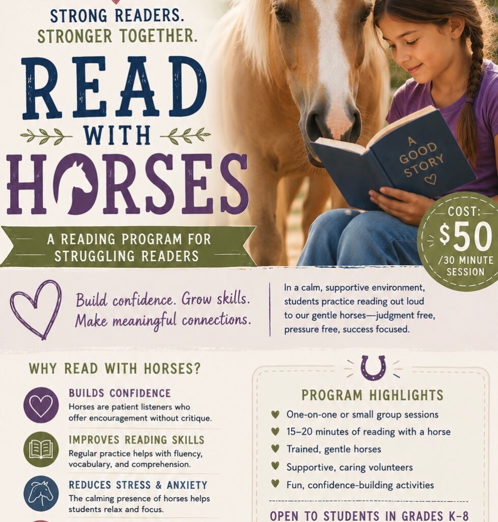 Read With Horses: Build confidence. Grow skills. Make meaningful connections. In a calm, supportive environment, students practice reading out loud to our gentle horses-judgment free, pressure free, success focused. $50 per 30 minute session